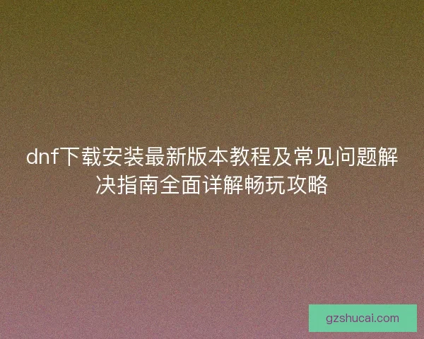 dnf下载安装最新版本教程及常见问题解决指南全面详解畅玩攻略