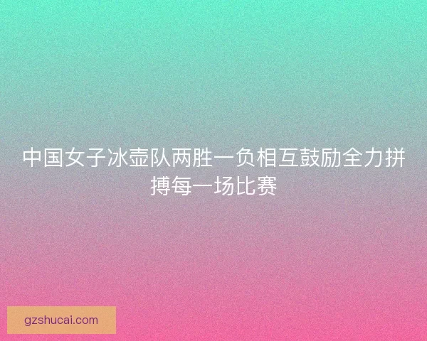 中国女子冰壶队两胜一负相互鼓励全力拼搏每一场比赛