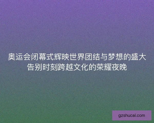 奥运会闭幕式辉映世界团结与梦想的盛大告别时刻跨越文化的荣耀夜晚
